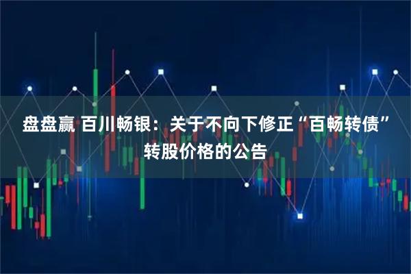 盘盘赢 百川畅银：关于不向下修正“百畅转债”转股价格的公告