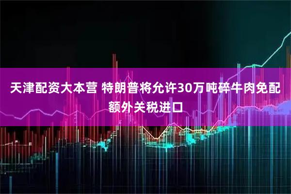 天津配资大本营 特朗普将允许30万吨碎牛肉免配额外关税进口