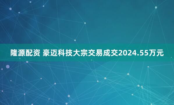 隆源配资 豪迈科技大宗交易成交2024.55万元