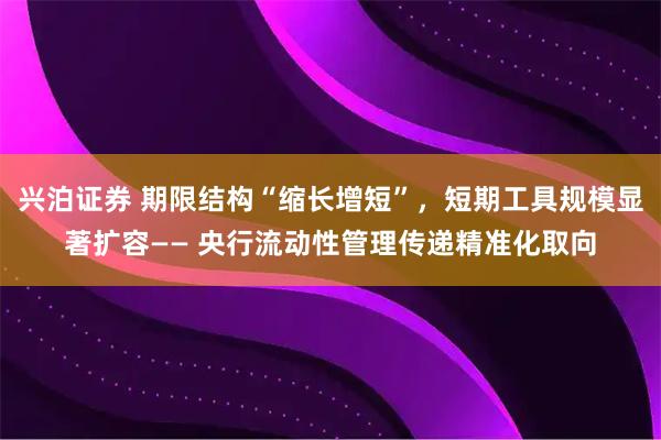 兴泊证券 期限结构“缩长增短”,短期工具规模显著扩容—— 央行流动性管理传递精准化取向