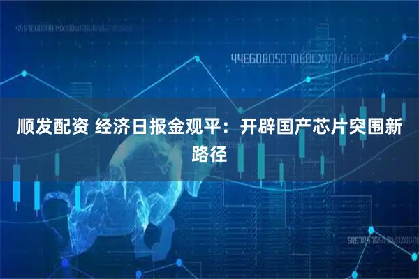 顺发配资 经济日报金观平:开辟国产芯片突围新路径