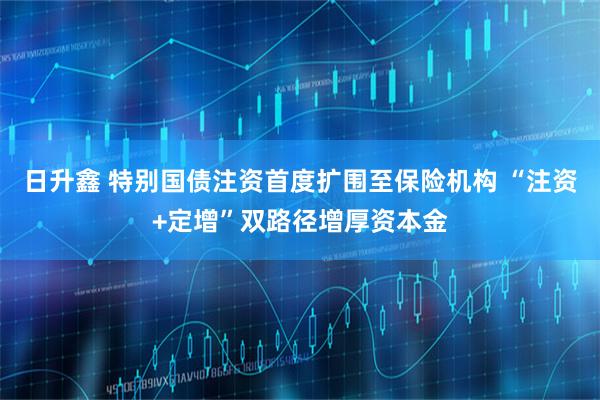 日升鑫 特别国债注资首度扩围至保险机构 “注资+定增”双路径增厚资本金
