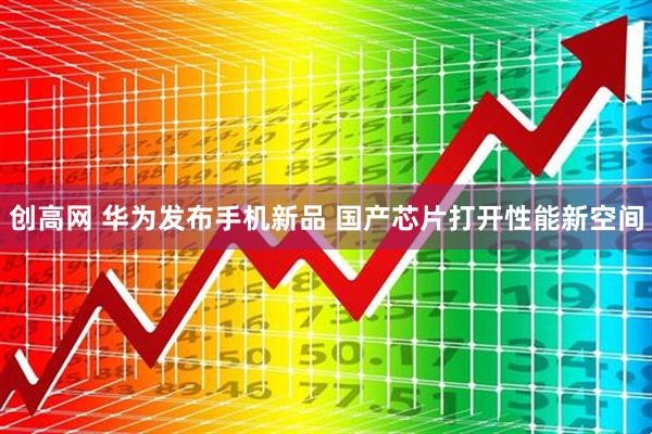 创高网 华为发布手机新品 国产芯片打开性能新空间